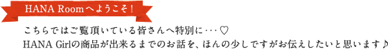 HANA Roomへようこそ！ こちらではご覧頂いている皆さんへ特別に・・・♥HANA Girlの商品が出来るまでのお話を、ほんの少しですがお伝えしたいと思います♪
